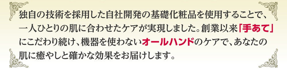 独自の技術を採用した自社開発の基礎化粧品を使用することで、一人ひとりの肌に合わせたケアが実現しました。創業以来「手あて」にこだわり続け、機器を使わないオールハンドのケアで、あなたの肌に癒やしと確かな効果をお届けします。