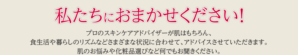 私たちにおまかせください！プロのスキンケアアドバイザーが肌はもちろん、食生活や暮らしのリズムなどさまざまな状況に合わせて、アドバイスさせていただきます。肌のお悩みや化粧品選びなど何でもお聞きください。