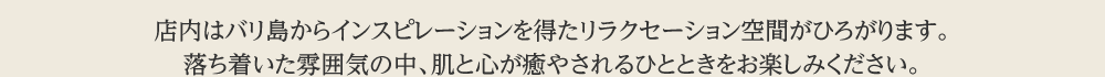 店内はバリ島からインスピレーションを得たリラクセーション空間がひろがります。落ち着いた雰囲気の中、肌と心が癒やされるひとときをお楽しみください。