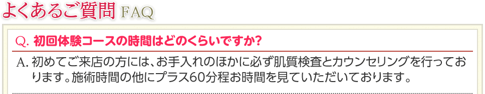 よくあるご質問FAQ　Q. 初回体験コースの時間はどのくらいですか？　A. 初めてご来店の方には、お手入れのほかに必ず肌質検査とカウンセリングを行っております。施術時間の他にプラス60分程お時間を見ていただいております。