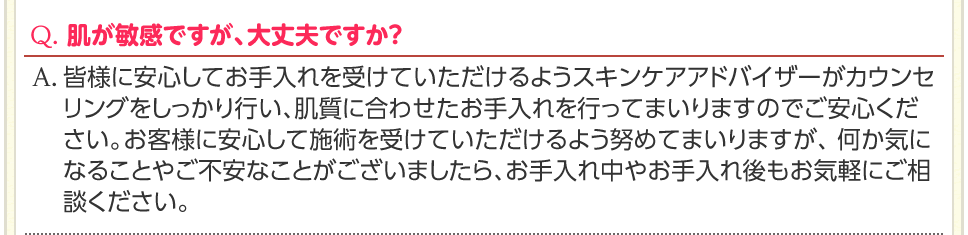 Q. 肌が敏感ですが、大丈夫ですか？　A. 皆様に安心してお手入れを受けていただけるようスキンケアアドバイザーがカウンセリングをしっかり行い、肌質に合わせたお手入れを行ってまいりますのでご安心ください。お客様に安心して施術を受けていただけるよう努めてまいりますが、 何か気になることやご不安なことがございましたら、お手入れ中やお手入れ後もお気軽にご相談ください。