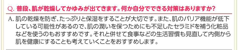 Q. 普段、肌が乾燥してかゆみが出てきます。何か自分でできる対策はありますか？　A. 肌の乾燥を防ぎ、たっぷりと保湿をすることが大切です。また、肌のバリア機能が低下している可能性があるので、肌の潤いを保つためにも不足したセラミドを補う化粧品などを使うのもおすすめです。それと併せて食事などの生活習慣も見直して内側から肌を健康にすることも考えていくことをおすすめします。