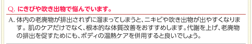 Q. にきびや吹き出物で悩んでいます。　A. 体内の老廃物が排出されずに溜まってしまうと、ニキビや吹き出物が出やすくなります。 肌のケアだけでなく、根本的な体質改善をおすすめします。代謝を上げ、老廃物の排出を促すためにも、ボディの温熱ケアを併用すると良いでしょう。