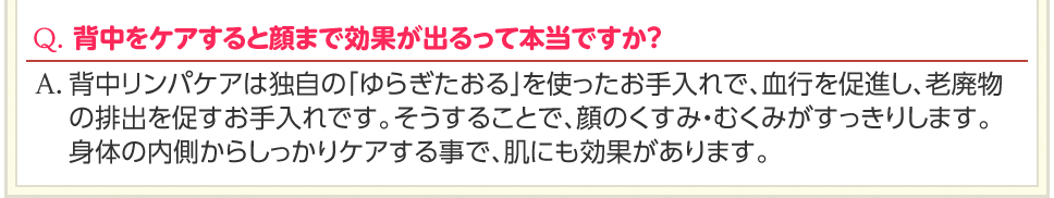 Q. 背中をケアすると顔まで効果が出るって本当ですか？　A. 背中リンパケアは独自の「ゆらぎたおる」を使ったお手入れで、血行を促進し、老廃物の排出を促すお手入れです。そうすることで、顔のくすみ・むくみがすっきりします。身体の内側からしっかりケアする事で、肌にも効果があります。